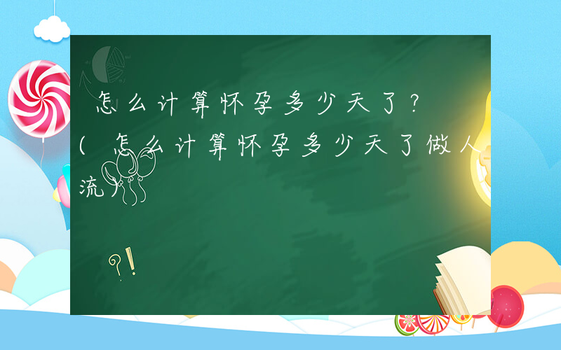 怎么计算怀孕多少天了？ (怎么计算怀孕多少天了做人流)